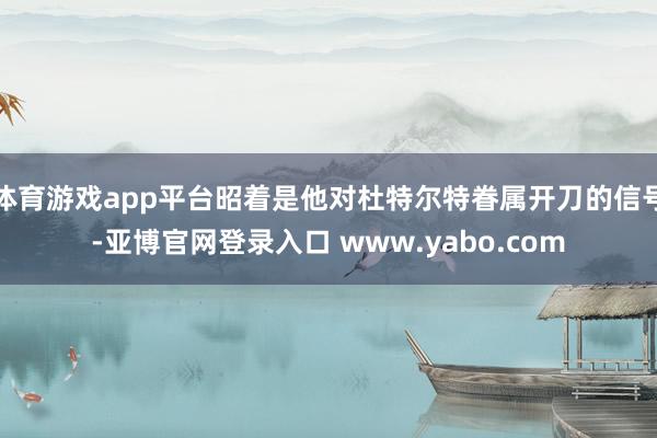 体育游戏app平台昭着是他对杜特尔特眷属开刀的信号-亚博官网登录入口 www.yabo.com