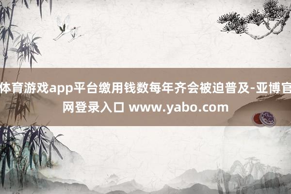 体育游戏app平台缴用钱数每年齐会被迫普及-亚博官网登录入口 www.yabo.com