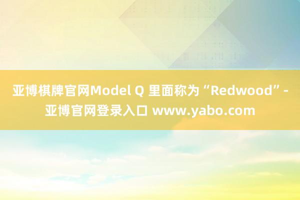 亚博棋牌官网Model Q 里面称为“Redwood”-亚博官网登录入口 www.yabo.com