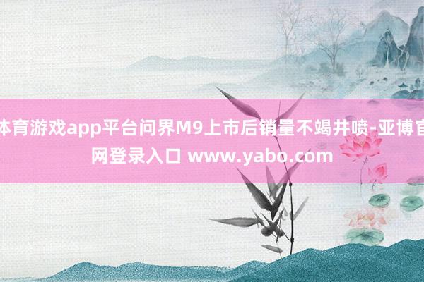 体育游戏app平台问界M9上市后销量不竭井喷-亚博官网登录入口 www.yabo.com