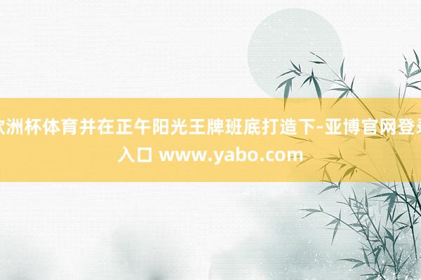 欧洲杯体育并在正午阳光王牌班底打造下-亚博官网登录入口 www.yabo.com