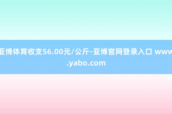 亚博体育收支56.00元/公斤-亚博官网登录入口 www.yabo.com