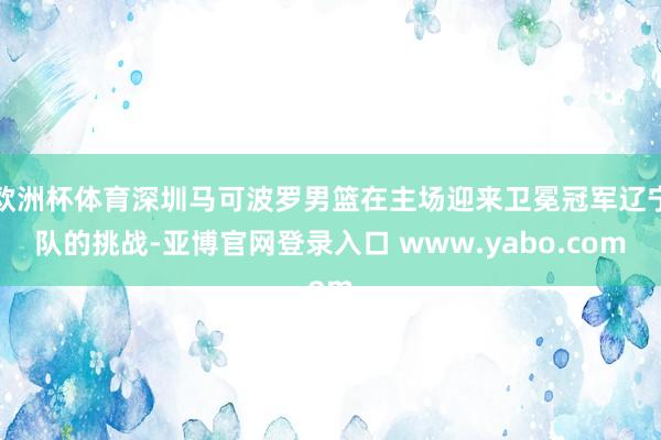 欧洲杯体育深圳马可波罗男篮在主场迎来卫冕冠军辽宁队的挑战-亚博官网登录入口 www.yabo.com