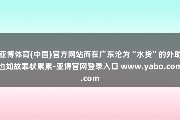 亚博体育(中国)官方网站而在广东沦为“水货”的外助也如故罪状累累-亚博官网登录入口 www.yabo.com