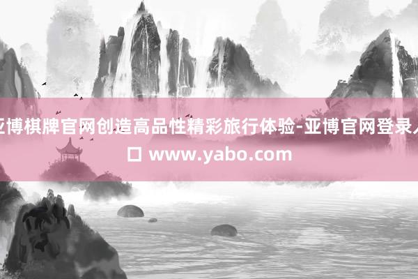 亚博棋牌官网创造高品性精彩旅行体验-亚博官网登录入口 www.yabo.com