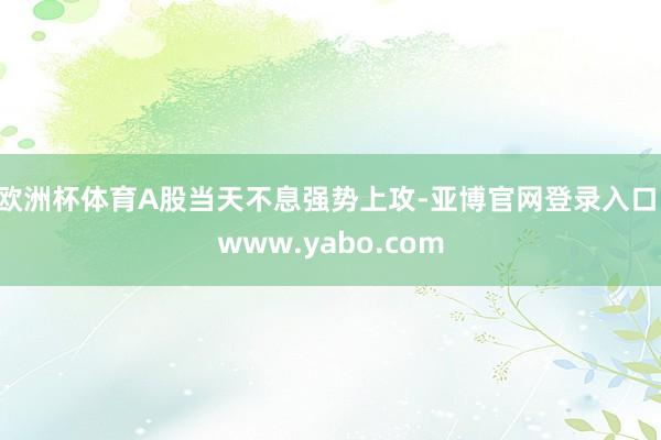 欧洲杯体育A股当天不息强势上攻-亚博官网登录入口 www.yabo.com