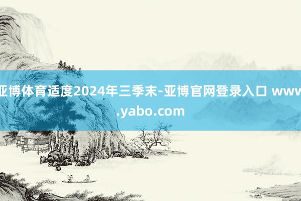 亚博体育适度2024年三季末-亚博官网登录入口 www.yabo.com