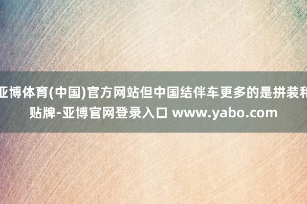 亚博体育(中国)官方网站但中国结伴车更多的是拼装和贴牌-亚博官网登录入口 www.yabo.com