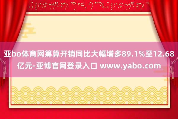 亚bo体育网筹算开销同比大幅增多89.1%至12.68亿元-亚博官网登录入口 www.yabo.com