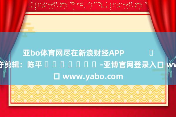 亚bo体育网尽在新浪财经APP            						职守剪辑：陈平 							-亚博官网登录入口 www.yabo.com