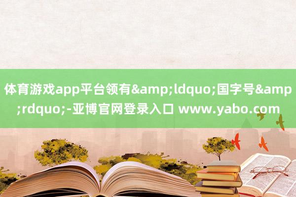 体育游戏app平台领有&ldquo;国字号&rdquo;-亚博官网登录入口 www.yabo.com