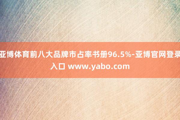 亚博体育前八大品牌市占率书册96.5%-亚博官网登录入口 www.yabo.com