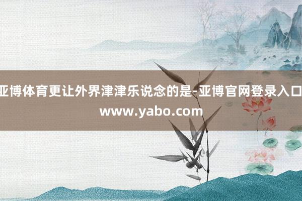 亚博体育更让外界津津乐说念的是-亚博官网登录入口 www.yabo.com