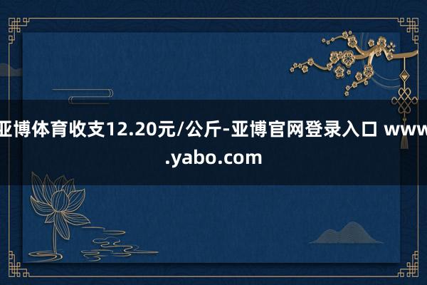 亚博体育收支12.20元/公斤-亚博官网登录入口 www.yabo.com