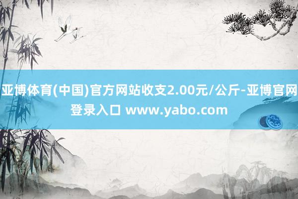 亚博体育(中国)官方网站收支2.00元/公斤-亚博官网登录入口 www.yabo.com