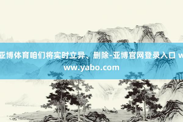 亚博体育咱们将实时立异、删除-亚博官网登录入口 www.yabo.com