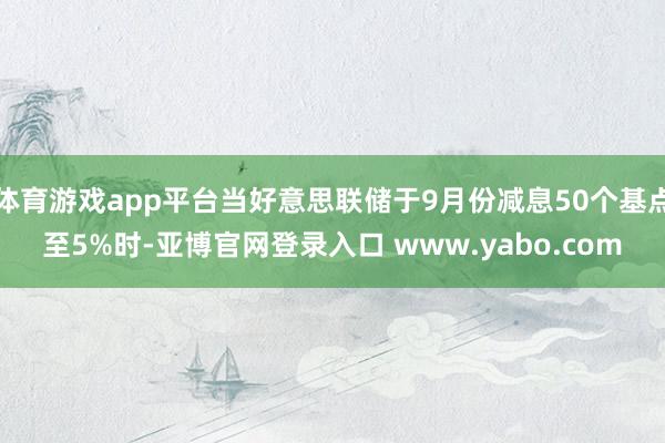 体育游戏app平台当好意思联储于9月份减息50个基点至5%时-亚博官网登录入口 www.yabo.com