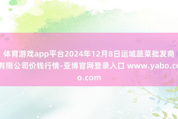 体育游戏app平台2024年12月8日运城蔬菜批发商场有限公司价钱行情-亚博官网登录入口 www.yabo.com