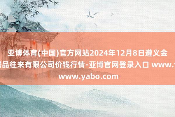 亚博体育(中国)官方网站2024年12月8日遵义金地盘绿色居品往来有限公司价钱行情-亚博官网登录入口 www.yabo.com