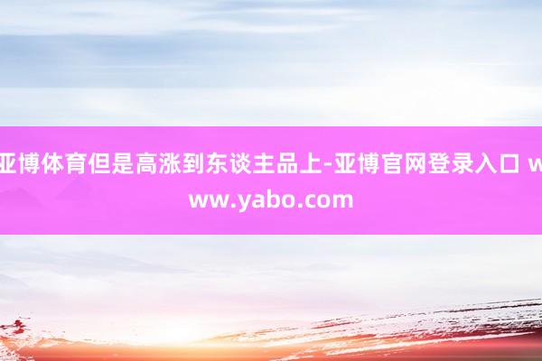 亚博体育但是高涨到东谈主品上-亚博官网登录入口 www.yabo.com