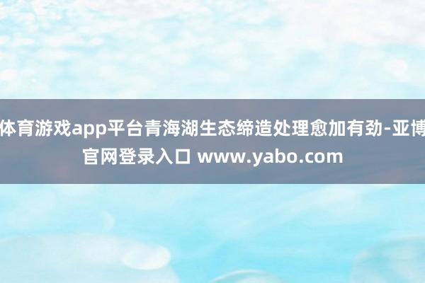 体育游戏app平台青海湖生态缔造处理愈加有劲-亚博官网登录入口 www.yabo.com