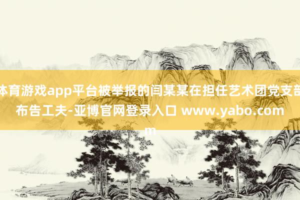 体育游戏app平台被举报的闫某某在担任艺术团党支部布告工夫-亚博官网登录入口 www.yabo.com