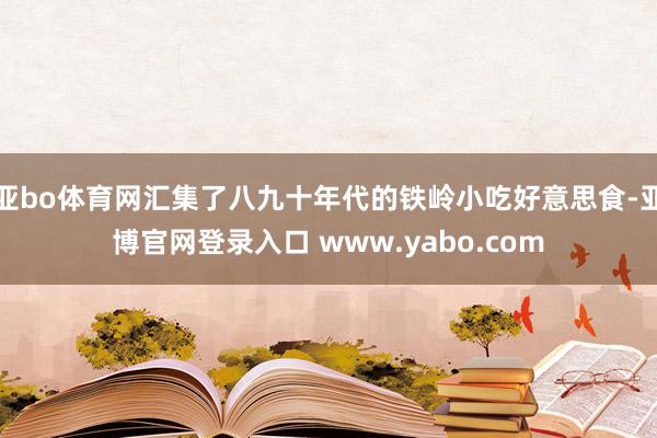 亚bo体育网汇集了八九十年代的铁岭小吃好意思食-亚博官网登录入口 www.yabo.com