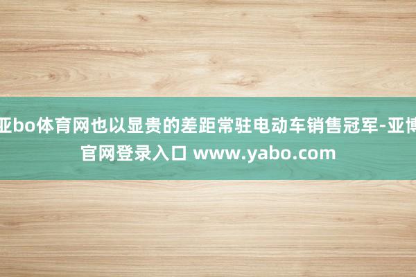 亚bo体育网也以显贵的差距常驻电动车销售冠军-亚博官网登录入口 www.yabo.com