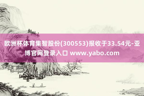 欧洲杯体育集智股份(300553)报收于33.54元-亚博官网登录入口 www.yabo.com