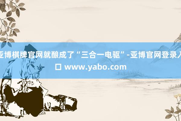 亚博棋牌官网就酿成了“三合一电驱”-亚博官网登录入口 www.yabo.com