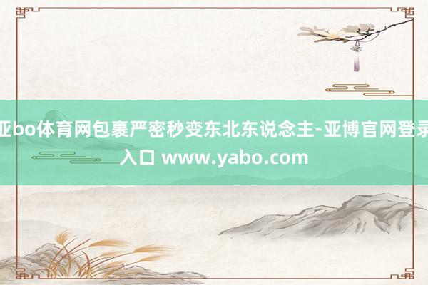 亚bo体育网包裹严密秒变东北东说念主-亚博官网登录入口 www.yabo.com