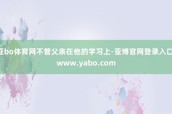 亚bo体育网不管父亲在他的学习上-亚博官网登录入口 www.yabo.com