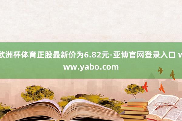 欧洲杯体育正股最新价为6.82元-亚博官网登录入口 www.yabo.com