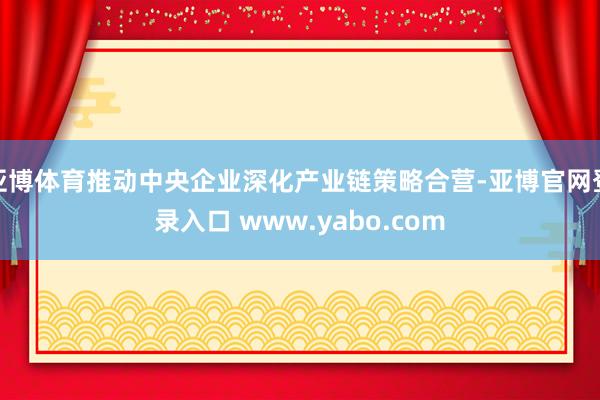 亚博体育推动中央企业深化产业链策略合营-亚博官网登录入口 www.yabo.com