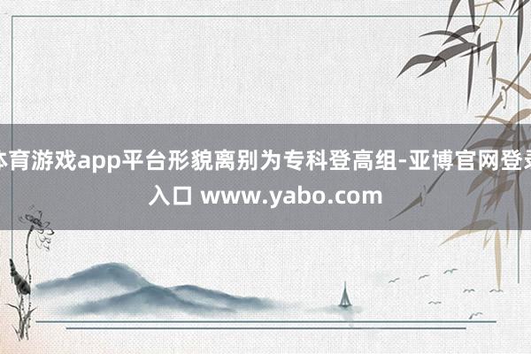 体育游戏app平台形貌离别为专科登高组-亚博官网登录入口 www.yabo.com