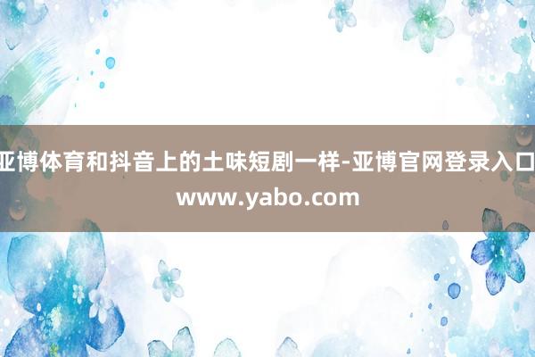 亚博体育和抖音上的土味短剧一样-亚博官网登录入口 www.yabo.com