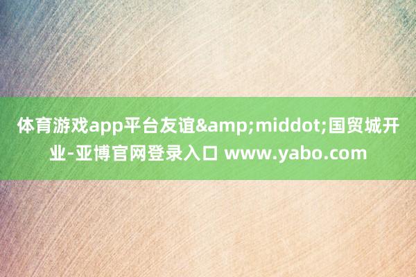 体育游戏app平台　　友谊&middot;国贸城开业-亚博官网登录入口 www.yabo.com