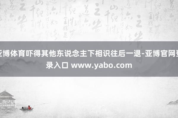 亚博体育吓得其他东说念主下相识往后一退-亚博官网登录入口 www.yabo.com