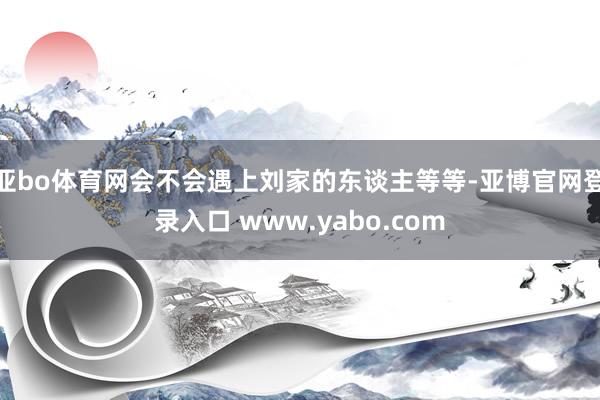 亚bo体育网会不会遇上刘家的东谈主等等-亚博官网登录入口 www.yabo.com