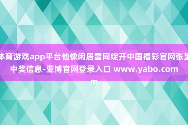 体育游戏app平台他像闲居雷同绽开中国福彩官网张望中奖信息-亚博官网登录入口 www.yabo.com