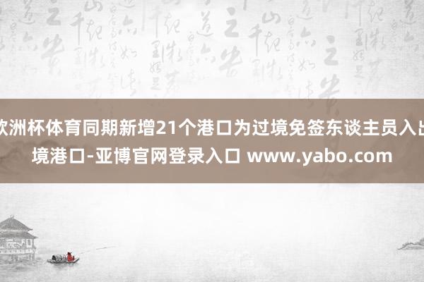 欧洲杯体育同期新增21个港口为过境免签东谈主员入出境港口-亚博官网登录入口 www.yabo.com