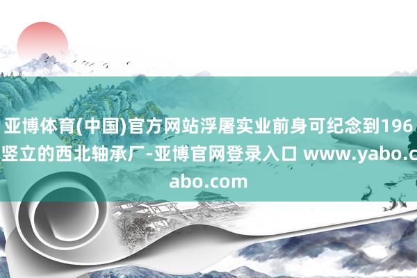 亚博体育(中国)官方网站浮屠实业前身可纪念到1965年竖立的西北轴承厂-亚博官网登录入口 www.yabo.com