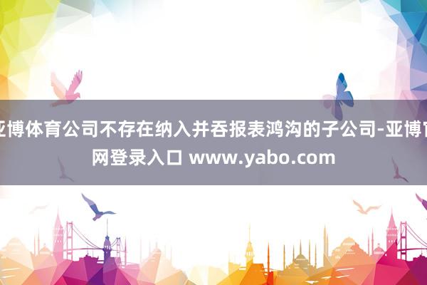 亚博体育公司不存在纳入并吞报表鸿沟的子公司-亚博官网登录入口 www.yabo.com