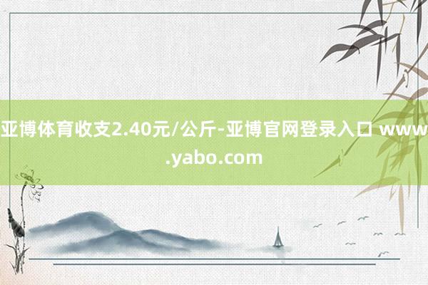 亚博体育收支2.40元/公斤-亚博官网登录入口 www.yabo.com