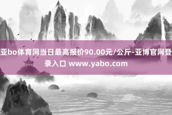 亚bo体育网当日最高报价90.00元/公斤-亚博官网登录入口 www.yabo.com