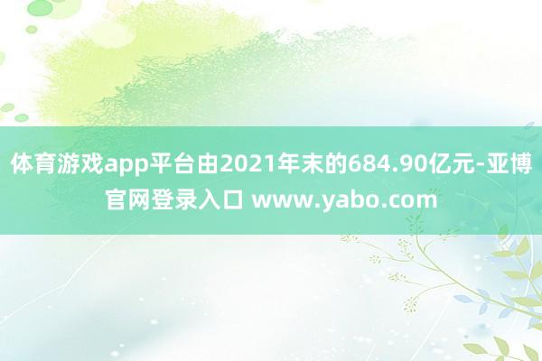 体育游戏app平台由2021年末的684.90亿元-亚博官网登录入口 www.yabo.com