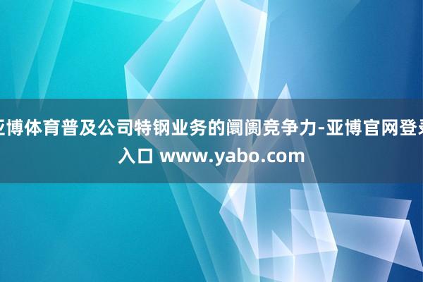 亚博体育普及公司特钢业务的阛阓竞争力-亚博官网登录入口 www.yabo.com