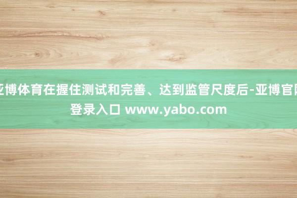 亚博体育在握住测试和完善、达到监管尺度后-亚博官网登录入口 www.yabo.com