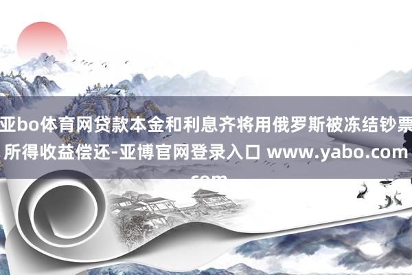 亚bo体育网贷款本金和利息齐将用俄罗斯被冻结钞票所得收益偿还-亚博官网登录入口 www.yabo.com