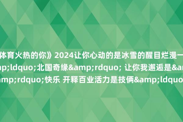 亚博体育火热的你》2024让你心动的是冰雪的醒目烂漫一经火热的文旅新潮？是&ldquo;北国奇缘&rdquo; 让你我邂逅是&ldquo;热雪&rdquo;快乐 开释百业活力是技俩&ldquo;喊话&rdquo; 宇宙&ldquo;梦乡联动&rdquo;是火爆&ldquo;出圈&rdquo; 满城热辣滚热是国潮&ldquo;起范儿&rdquo; 灵通文化魔力是众里寻它 小城变身&ldquo;顶流&